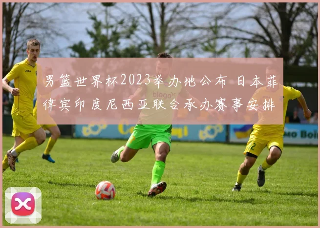 男篮世界杯2023举办地公布 日本菲律宾印度尼西亚联合承办赛事安排受关注