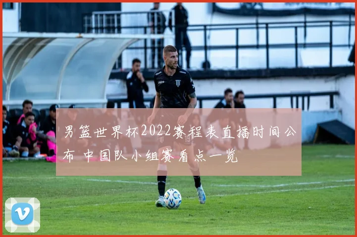 男篮世界杯2022赛程表直播时间公布 中国队小组赛看点一览