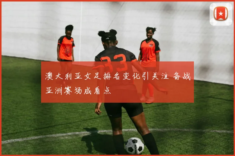 澳大利亚女足排名变化引关注 备战亚洲赛场成看点