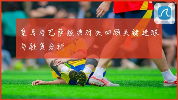 皇马与巴萨经典对决回顾关键进球与胜负分析