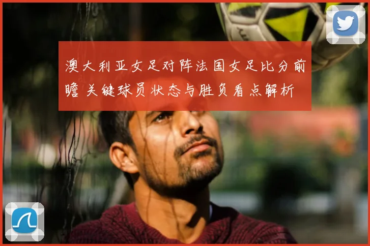 澳大利亚女足对阵法国女足比分前瞻 关键球员状态与胜负看点解析