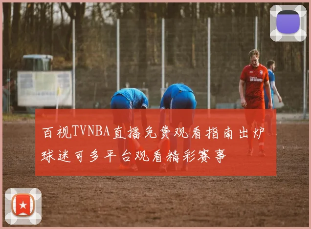 百视TVNBA直播免费观看指南出炉 球迷可多平台观看精彩赛事