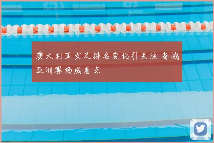 澳大利亚女足排名变化引关注 备战亚洲赛场成看点