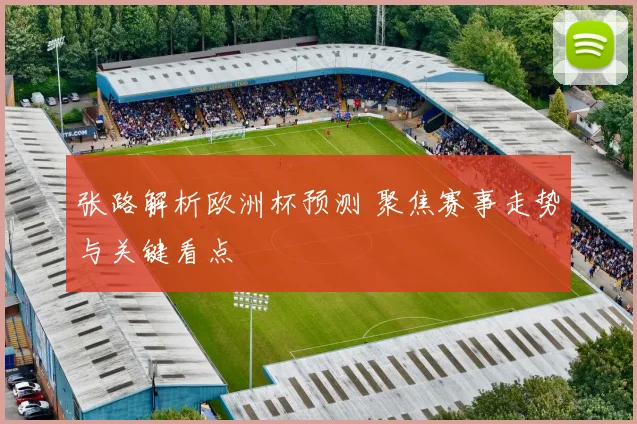 张路解析欧洲杯预测 聚焦赛事走势与关键看点