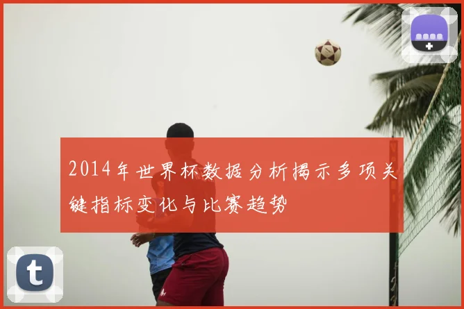 2014年世界杯数据分析揭示多项关键指标变化与比赛趋势