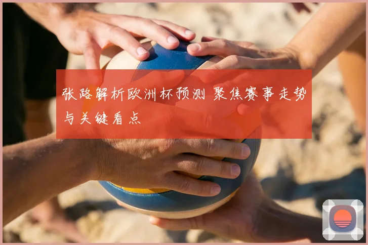 张路解析欧洲杯预测 聚焦赛事走势与关键看点